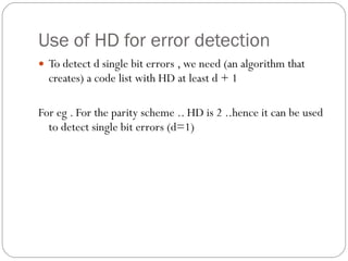 Use of HD for error detection To detect d single bit errors , we need (an algorithm that creates) a code list with HD at least d + 1 For eg . For the parity scheme .. HD is 2 ..hence it can be used to detect single bit errors (d=1) 