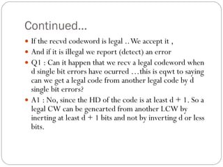 Continued… If the recvd codeword is legal .. We accept it , And if it is illegal we report (detect) an error Q1 : Can it happen that we recv a legal codeword when d single bit errors have ocurred …this is eqwt to saying can we get a legal code from another legal code by d single bit errors? A1 : No, since the HD of the code is at least d + 1. So a legal CW can be genearted from another LCW by inerting at least d + 1 bits and not by inverting d or less bits. 