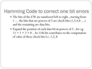 Hamming Code to correct one bit errors The bits of the CW are numbered left to right , starting from 1 … the bits that are powers of 2 are check bits (1,2,4,8 …) and the remaining are data bits. Expand the position of each data bit in powers of 2 ..for eg.  11 = 1 + 2 + 8 .. So 11th bit contributes to the computation of value of these check bits I.e. 1,2, 8 