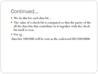 Continued… We do this for each data bit ..  The value of a check bit is computed so that the parity of the all the data bits that contribute to it together with the check bit itself is even. For eg . data bits 1001000 will be sent as the codeword 00110010000 