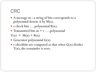 CRC A message m : a string of bits corresponds to a polynomial denote it by M(x). r check bits ….polynomial R(x). Transmitted bits m + r ….polynomial T(x)  =  M(x) + R(x) Generator polynomial G(x) r checkbits are computed so that when G(x) divides T(x), the remainder is zero. 