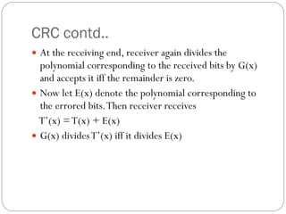 CRC contd.. At the receiving end, receiver again divides the polynomial corresponding to the received bits by G(x) and accepts it iff the remainder is zero. Now let E(x) denote the polynomial corresponding to the errored bits. Then receiver receives T’(x) = T(x) + E(x) G(x) divides T’(x) iff it divides E(x) 