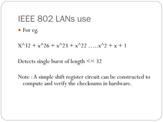IEEE 802 LANs use  For eg. X^32 + x^26 + x^23 + x^22 …..x^2 + x + 1 Detects single burst of length <= 32  Note : A simple shift register circuit can be constructed to compute and verify the checksums in hardware. 