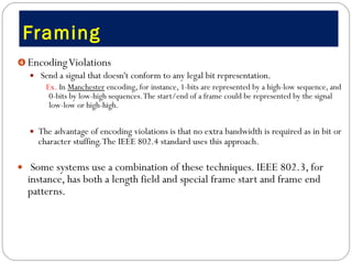 Framing  Encoding Violations Send a signal that doesn't conform to any legal bit representation.  Ex.  In  Manchester  encoding, for instance, 1-bits are represented by a high-low sequence, and 0-bits by low-high sequences. The start/end of a frame could be represented by the signal low-low or high-high.  The advantage of encoding violations is that no extra bandwidth is required as in bit or character stuffing. The IEEE 802.4 standard uses this approach.  Some systems use a combination of these techniques. IEEE 802.3, for instance, has both a length field and special frame start and frame end patterns. 