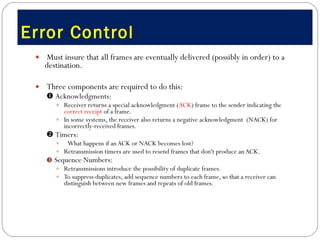 Error Control  Must insure that all frames are eventually delivered (possibly in order) to a destination. Three components are required to do this:    Acknowledgments:   Receiver returns a special acknowledgment ( ACK ) frame to the sender indicating the  correct receipt  of a frame.  In some systems, the receiver also returns a negative acknowledgment  (NACK) for incorrectly-received frames.     Timers:    What happens if an ACK or NACK becomes lost? Retransmission timers are used to resend frames that don't produce an ACK.  Sequence Numbers:  Retransmissions introduce the possibility of duplicate frames.  To suppress duplicates, add sequence numbers to each frame, so that a receiver can distinguish between new frames and repeats of old frames.  
