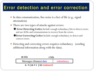 Error detection and error correction  In data communication, line noise is a fact of life (e.g., signal attenuation) There are two types of attacks against errors:    Error Detecting Codes:  Include enough redundancy bits to detect errors and use ACKs and retransmissions to recover from the errors.  Error Correcting Codes:  Include enough redundancy to detect and correct errors.  Detecting and correcting errors requires redundancy  (sending additional information along with the data).  m  bits n  = ( m + r  )  bit  codeword r  bits redundancy Messages (frames)  data 
