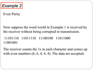 Example 2 Even Parity  Now suppose the word world in Example 1 is received by the receiver without being corrupted in transmission.  11101110  11011110  11100100  11011000  11001001 The receiver counts the 1s in each character and comes up with even numbers (6, 6, 4, 4, 4). The data are accepted.  