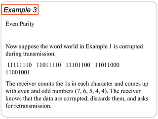 Example 3 Even Parity  Now suppose the word world in Example 1 is corrupted during transmission.  11111110  11011110  11101100  11011000  11001001 The receiver counts the 1s in each character and comes up with even and odd numbers (7, 6, 5, 4, 4). The receiver knows that the data are corrupted, discards them, and asks for retransmission. 
