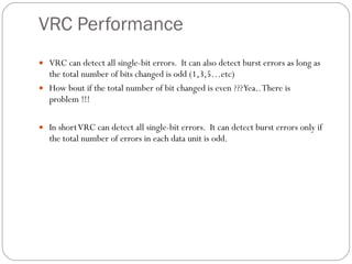 VRC Performance VRC can detect all single-bit errors.  It can also detect burst errors as long as the total number of bits changed is odd (1,3,5…etc) How bout if the total number of bit changed is even ??? Yea.. There is problem !!! In short VRC can detect all single-bit errors.  It can detect burst errors only if the total number of errors in each data unit is odd. 