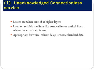 (1)  Unacknowledged Connectionless service Losses are taken care of at higher layers Used on reliable medium like coax cables or optical fiber, where the error rate is low. Appropriate for voice, where delay is worse than bad data. 