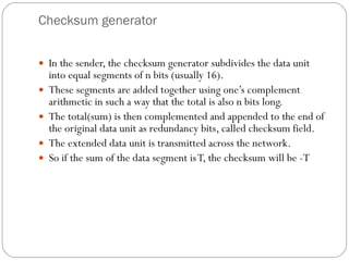 Checksum generator In the sender, the checksum generator subdivides the data unit into equal segments of n bits (usually 16).  These segments are added together using one’s complement arithmetic in such a way that the total is also n bits long.  The total(sum) is then complemented and appended to the end of the original data unit as redundancy bits, called checksum field.  The extended data unit is transmitted across the network.  So if the sum of the data segment is T, the checksum will be -T 