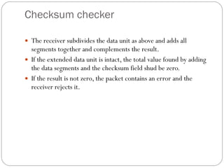 Checksum checker The receiver subdivides the data unit as above and adds all segments together and complements the result. If the extended data unit is intact, the total value found by adding the data segments and the checksum field shud be zero. If the result is not zero, the packet contains an error and the receiver rejects it. 