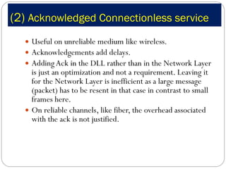 (2)  Acknowledged Connectionless service Useful on unreliable medium like wireless. Acknowledgements add delays. Adding Ack in the DLL rather than in the Network Layer is just an optimization and not a requirement. Leaving it for the Network Layer is inefficient as a large message (packet) has to be resent in that case in contrast to small frames here. On reliable channels, like fiber, the overhead associated with the ack is not justified. 