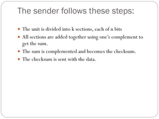 The sender follows these steps: The unit is divided into k sections, each of n bits All sections are added together using one’s complement to get the sum. The sum is complemented and becomes the checksum. The checksum is sent with the data. 