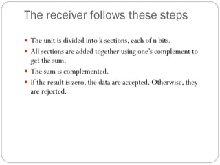 The receiver follows these steps The unit is divided into k sections, each of n bits. All sections are added together using one’s complement to get the sum. The sum is complemented. If the result is zero, the data are accepted. Otherwise, they are rejected. 