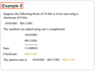 Example 6 Suppose the following block of 16 bits is to be sent using a checksum of 8 bits.  10101001  00111001  The numbers are added using one’s complement 10101001  00111001   ------------ Sum   11100010 Checksum  00011101 The pattern sent is  10101001  00111001  00011101 