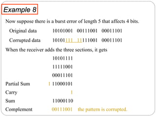 Example 8 Now suppose there is a burst error of length 5 that affects 4 bits.  Original data  10101001  00111001  00011101 Corrupted data  10101 111  11 111001  00011101 When the receiver adds the three sections, it gets  10101111 11111001  00011101  Partial Sum  1  11000101 Carry   1 Sum 11000110  Complement  00111001   the pattern is corrupted. 