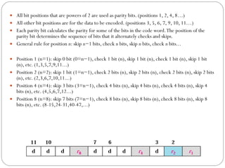 All bit positions that are powers of 2 are used as parity bits. (positions 1, 2, 4, 8…) All other bit positions are for the data to be encoded. (positions 3, 5, 6, 7, 9, 10, 11…) Each parity bit calculates the parity for some of the bits in the code word. The position of the parity bit determines the sequence of bits that it alternately checks and skips.  General rule for position  n : skip  n −1 bits, check  n  bits, skip  n  bits, check  n  bits... Position 1 (n=1): skip 0 bit (0=n−1), check 1 bit (n), skip 1 bit (n), check 1 bit (n), skip 1 bit (n), etc. (1,3,5,7,9,11...) Position 2 (n=2): skip 1 bit (1=n−1), check 2 bits (n), skip 2 bits (n), check 2 bits (n), skip 2 bits (n), etc. (2,3,6,7,10,11...) Position 4 (n=4): skip 3 bits (3=n−1), check 4 bits (n), skip 4 bits (n), check 4 bits (n), skip 4 bits (n), etc. (4,5,6,7,12...) Position 8 (n=8): skip 7 bits (7=n−1), check 8 bits (n), skip 8 bits (n), check 8 bits (n), skip 8 bits (n), etc. (8-15,24-31,40-47,...) 
