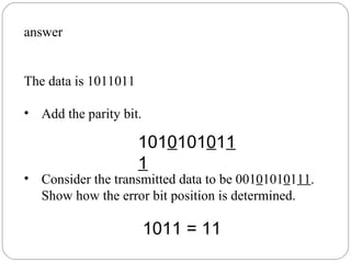 answer The data is 1011011 Add the parity bit.  Consider the transmitted data to be 001 0 101 0 1 11 . Show how the error bit position is determined.  101 0 101 0 1 11 1011 = 11 