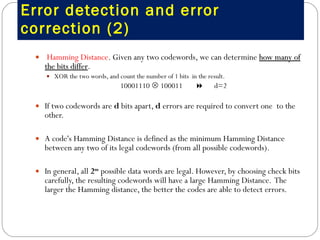 Error detection and error correction (2) Hamming Distance . Given any two codewords, we can determine  how many of the bits differ .  XOR the two words, and count the number of 1 bits  in the result.  10001110    100011     d=2 If two codewords are  d  bits apart,  d  errors are required to convert one  to the other.  A code's Hamming Distance is defined as the minimum Hamming Distance between any two of its legal codewords (from all possible codewords).    In general, all  2 m  possible data words are legal. However, by choosing check bits carefully, the resulting codewords will have a large Hamming Distance.  The larger the Hamming distance, the better the codes are able to detect errors.  