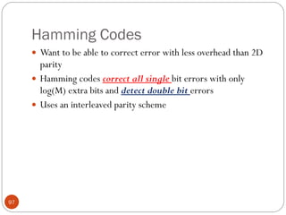 Hamming Codes Want to be able to correct error with less overhead than 2D parity  Hamming codes  correct all single  bit errors with only log(M) extra bits and  detect double bit  errors  Uses an interleaved parity scheme 