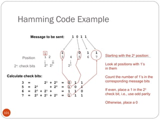 Hamming Code Example 1 Starting with the 2 0  position: Look at positions with 1’s  in them Count the number of 1’s in the corresponding message bits If even, place a 1 in the 2 0 check bit, i.e., use odd parity Otherwise, place a 0 Calculate check bits: 3  =  2 1  + 2 0   =  0  1  1 5  =  2 2   + 2 0   =  1  0  1 6  =  2 2  + 2 1  +  =  1  1  0 7  =  2 2  + 2 1  + 2 0   =  1  1  1 Message to be sent: 1 0 1 1 1  0  1  1 1 2  3  4  5  6  7 2 0  2 1   2 2 2 n : check bits Position 