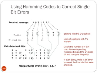 Using Hamming Codes to Correct Single-Bit Errors Starting with the 2 0  position: Look at positions with 1’s  in them Count the number of 1’s in  both the corresponding  message bits and the 2 0  check  bit and compute the parity. If even parity, there is an error in one of the four bits that were checked.  Odd parity: No error in bits 1, 3, 5, 7 Received message: 1 0 1 1 0 0 1 2 n : check bits Calculate check bits: 3  =  2 1  + 2 0   =  0  1  1 5  =  2 2   + 2 0   =  1  0  1 6  =  2 2  + 2 1   =  1  1  0 7  =  2 2  + 2 1  + 2 0   =  1  1  1 1  0  1  1  0  0  1 1  2  3  4  5  6  7 2 0   2 1   2 2 Position 