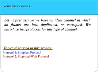 NOISELESS CHANNELS Let us first assume we have an ideal channel in which no frames are lost, duplicated, or corrupted. We introduce two protocols for this type of channel. Protocol 1: Simplest Protocol Protocol 2: Stop-and-Wait Protocol Topics discussed in this section: 