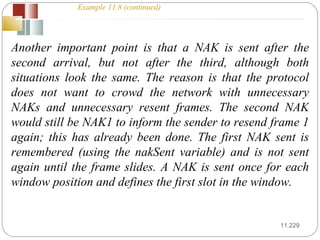 11. Another important point is that a NAK is sent after the second arrival, but not after the third, although both situations look the same. The reason is that the protocol does not want to crowd the network with unnecessary NAKs and unnecessary resent frames. The second NAK would still be NAK1 to inform the sender to resend frame 1 again; this has already been done. The first NAK sent is remembered (using the nakSent variable) and is not sent again until the frame slides. A NAK is sent once for each window position and defines the first slot in the window. Example 11.8 (continued) 