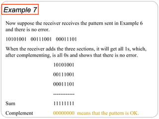 Example 7 Now suppose the receiver receives the pattern sent in Example 6 and there is no error.  10101001  00111001  00011101 When the receiver adds the three sections, it will get all 1s, which, after complementing, is all 0s and shows that there is no error.  10101001 00111001  00011101  ------------ Sum 11111111  Complement  00000000   means that the pattern is OK. 