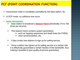 transmission order is completely controlled by the base station, So In PCF mode, no collisions ever occur basic mechanism  base station to broadcast a  beacon frame  periodically (10 to 100 times per second).  This beacon frame contains system parameters,  such as hopping sequences and dwell times (for FHSS),  clock synchronization, etc. It also invites new stations to sign up for polling service.  Once a station has signed up for polling service at a certain rate, it is effectively guaranteed a certain fraction of the bandwidth, thus making it possible to give quality-of-service guarantees. 