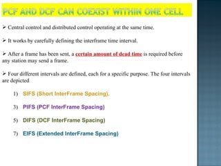 Central control and distributed control operating at the same time. It works by carefully defining the interframe time interval.  After a frame has been sent, a  certain amount of dead time  is required before any station may send a frame.  Four different intervals are defined, each for a specific purpose. The four intervals are depicted SIFS (Short InterFrame Spacing).  PIFS (PCF InterFrame Spacing) DIFS (DCF InterFrame Spacing) EIFS (Extended InterFrame Spacing) 