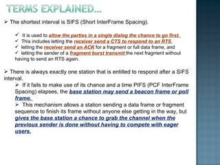 The shortest interval is SIFS (Short InterFrame Spacing).  It is used to  allow the parties in a single dialog the chance to go first.  This includes letting the  receiver send a CTS to respond to an RTS , letting the  receiver send an ACK  for a fragment or full data frame, and letting the sender of a  fragment burst transmit  the next fragment without having to send an RTS again. There is always exactly one station that is entitled to respond after a SIFS interval. If it fails to make use of its chance and a time PIFS (PCF InterFrame Spacing) elapses, the  base station may send a beacon frame or poll frame.  This mechanism allows a station sending a data frame or fragment sequence to finish its frame without anyone else getting in the way, but  gives the base station a chance to grab the channel when the previous sender is done without having to compete with eager users. 