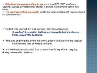 If the base station has nothing to say  and a time DIFS (DCF InterFrame Spacing) elapses, any station may attempt to acquire the channel to send a new frame.  The  usual contention rules apply , and binary exponential backoff may be needed if a collision occurs. The last time interval, EIFS (Extended InterFrame Spacing),  is  used only by a station that has just received a bad or unknown  frame to report the bad frame .  The idea of giving this event the lowest priority is that since the receiver  may have no idea of what is going on it should wait a substantial time to avoid interfering with an ongoing  dialog between two stations. 