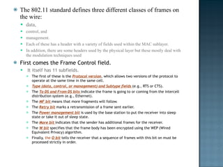 The 802.11 standard defines three different classes of frames on the wire:  data,  control, and  management.  Each of these has a header with a variety of fields used within the MAC sublayer.  In addition, there are some headers used by the physical layer but these mostly deal with the modulation techniques used First comes the Frame Control field. It itself has 11 subfields.  The first of these is the  Protocol version , which allows two versions of the protocol to operate at the same time in the same cell.  Type (data, control, or management) and Subtype fields  (e.g., RTS or CTS).  The  To DS and From DS bits  indicate the frame is going to or coming from the intercell distribution system (e.g., Ethernet).  The  MF bit  means that more fragments will follow.  The  Retry bit   marks a retransmission of a frame sent earlier.  The  Power management bit   is used by the base station to put the receiver into sleep state or take it out of sleep state.  The  More bit  indicates that the sender has additional frames for the receiver.  The  W bit   specifies that the frame body has been encrypted using the WEP (Wired Equivalent Privacy) algorithm.  Finally,  the  O bit   tells the receiver that a sequence of frames with this bit on must be processed strictly in order. 
