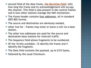 second field of the data frame,  the Duration field , tells how long the frame and its acknowledgement will occupy the channel. This field is also present in the control frames and is how other stations manage the NAV mechanism.  The frame header contains  four addresses , all in standard IEEE 802 format.  The source and destination are obviously needed,  other two for - frames may enter or leave a cell via a base station.  The other two addresses are used for the source and destination base stations for intercell traffic. The Sequence field allows fragments to be numbered.  Of the 16 bits available, 12 identify the frame and 4 identify the fragment.  The Data field contains the payload, up to 2312 bytes,  followed by the usual Checksum. 
