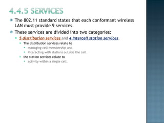 The 802.11 standard states that each conformant wireless LAN must provide 9 services.  These services are divided into two categories:  5 distribution services  and  4 Intercell station services .  The distribution services relate to  managing cell membership and  interacting with stations outside the cell.  the station services relate to  activity within a single cell. 