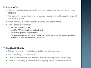 Association.   This service is used by mobile stations to connect themselves to base stations.  Typically, it is used just after a station moves within the radio range of the base station.  Upon arrival, it announces its identity and capabilities.  The capabilities include  the data rates supported,  need for PCF services (i.e., polling), and  power management requirements.  The base station may accept or reject the mobile station. If the mobile station is accepted, it must then authenticate itself. Disassociation .   Either the station or the base station may disassociate,  thus breaking the relationship.  A station should use this service before shutting down or leaving, base station may also use it before going down for maintenance. 
