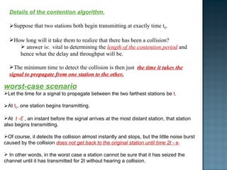 Details of the contention algorithm. Suppose that two stations both begin transmitting at exactly time t 0 .  How long will it take them to realize that there has been a collision?  answer is:  vital to determining the  length of the contention period  and  hence what the delay and throughput will be. The minimum time to detect the collision is then just  the time it takes the signal to propagate from one station to the other. worst-case scenario Let the time for a signal to propagate between the two farthest stations be  t . At  t 0 , one station begins transmitting. At  t -Ԑ  , an instant before the signal arrives at the most distant station, that station also begins transmitting.  Of course, it detects the collision almost instantly and stops, but the little noise burst caused by the collision  does not get back to the original station until time 2t - e . In other words, in the worst case a station cannot be sure that it has seized the channel until it has transmitted for 2t without hearing a collision.  