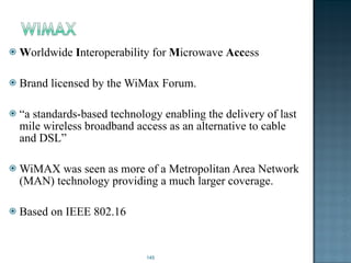W orldwide  I nteroperability for  M icrowave  Acc ess  Brand licensed by the WiMax Forum. “ a standards-based technology enabling the delivery of last mile wireless broadband access as an alternative to cable and DSL” WiMAX was seen as more of a Metropolitan Area Network (MAN) technology providing a much larger coverage. Based on IEEE 802.16 