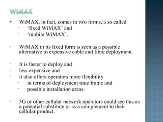 WiMAX, in fact, comes in two forms, a so called  ‘ fixed WiMAX’ and  ‘ mobile WiMAX’. WiMAX in its fixed form is seen as a possible alternative to expensive cable and fibre deployment. It is faster to deploy and  less expensive and  it also offers operators more flexibility  in terms of deployment time frame and  possible installation areas. 3G or other cellular network operators could see this as a potential substitute or as a complement to their cellular product. 