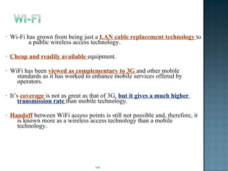 Wi-Fi has grown from being just a  LAN cable replacement technology  to  a public wireless access technology. Cheap and readily available  equipment. WiFi has been  viewed as complementary to 3G  and other mobile  standards as it has worked to enhance mobile services offered by  operators. It’s  coverage  is not as great as that of 3G,  but it gives a much higher  transmission rate  than mobile technology. Handoff  between WiFi access points is still not possible and, therefore, it  is known more as a wireless access technology than a mobile  technology. 