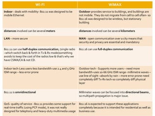WI-FI WiMAX Indoor  - deals with mobility- 802.11 was designed to be mobile Ethernet Outdoor -provides service to buildings, and buildings are not mobile. They do not migrate from cell to cell often- so 802.16 was designed to be wireless, but stationary building distances  involved can be several  meters distances  involved can be several  kilometers LAN  – more secure MAN  - open communication over a city means that security and privacy are essential and mandatory 802.11 can use  half-duplex communication , (single radio –which switch back & forth in Tx & Rx mode)something avoids to keep the cost of the radios low & that's why we have CSMA/CA & not CD. 802.16 can use  full-duplex communication Indoor tech-Less users-less bandwidth-use 2.4 and 5 GHz ISM range – less error prone Outdoor tech - Supports more users – need more bandwidth-uses 10-66 GHz ISM range- millimetre waves – use line of sight –absorb by rain – more error prone-need completely diff Tx-Rx tech-so completely diff physical layer 802.11 is  omnidirectional Millimeter waves can be focused into  directional beams  , so multipath propagation is major issue. QoS- quality of service - 802.11 provides some support for real-time traffic (using PCF mode), it was not really designed for telephony and heavy-duty multimedia usage 802.16 is expected to support these applications completely because it is intended for residential as well as business use. 