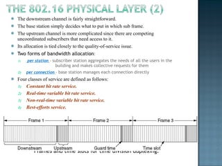 The downstream channel is fairly straightforward.  The base station simply decides what to put in which sub frame.  The upstream channel is more complicated since there are competing uncoordinated subscribers that need access to it.  Its allocation is tied closely to the quality-of-service issue.  Two forms of bandwidth allocation : per station  -  subscriber station aggregates the needs of all the users in the  building and makes collective requests for them per connection  -  base station manages each connection directly Four classes of service are defined as follows: Constant bit rate service. Real-time variable bit rate service. Non-real-time variable bit rate service. Best-efforts service. Frames and time slots for time division duplexing. 