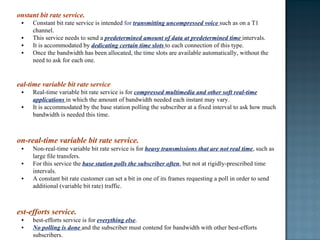 Constant bit rate service. Constant bit rate service is intended  for  transmitting uncompressed voice  such as on a T1 channel.  This service needs to send a  predetermined amount of data at predetermined time  intervals.  It is accommodated by  dedicating certain time slots  to each connection of this type.  Once the bandwidth has been allocated, the time slots are available automatically, without the need to ask for each one. Real-time variable bit rate service Real-time variable bit rate service is for  compressed multimedia and other soft real-time applications  in which the amount of bandwidth needed each instant may vary.  It is accommodated by the base station polling the subscriber at a fixed interval to ask how much bandwidth is needed this time. Non-real-time variable bit rate service. Non-real-time variable bit rate service is for  heavy transmissions that are not real time , such as large file transfers.  For this service the  base station polls the subscriber often , but not at rigidly-prescribed time intervals.  A constant bit rate customer can set a bit in one of its frames requesting a poll in order to send additional (variable bit rate) traffic. Best-efforts service. best-efforts service is for  everything else .  No polling is done  and the subscriber must contend for bandwidth with other best-efforts subscribers.  Requests for bandwidth are done in time slots marked in the upstream map as available for contention.  If a request is successful, its success will be noted in the next downstream map.  If it is not successful, unsuccessful subscribers have to try again later. To minimize collisions, the Ethernet binary exponential backoff algorithm is used. 
