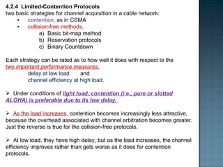 4.2.4  Limited-Contention Protocols two basic strategies for channel acquisition in a cable network:  contention , as in CSMA  collision-free methods .  Basic bit-map method  Reservation protocols Binary Countdown Each strategy can be rated as to how well it does with respect to the  two important performance measures ,  delay at low load  and  channel efficiency at high load .  Under conditions of  light load, contention (i.e., pure or slotted ALOHA) is preferable due to its low delay.  As the load increases , contention becomes increasingly less attractive, because the overhead associated with channel arbitration becomes greater. Just the reverse is true for the collision-free protocols.  At low load, they have high delay, but as the load increases, the channel efficiency improves rather than gets worse as it does for contention protocols. 
