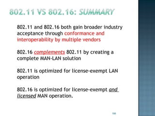 802.11 and 802.16 both gain broader industry acceptance through  conformance and interoperability by multiple vendors 802.16  complements  802.11 by creating a complete MAN-LAN solution 802.11 is optimized for license-exempt LAN  operation 802.16 is optimized for license-exempt  and  licensed  MAN operation. 