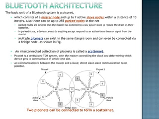 The basic unit of a Bluetooth system is a piconet,  which consists of a  master node  and up to 7 active  slave nodes  within a distance of 10 meters. Also there can be up to 255  parked nodes  in the net parked nodes are devices that the master has switched to a low-power state to reduce the drain on their batteries.  In parked state, a device cannot do anything except respond to an activation or beacon signal from the master.  Multiple  piconets  can exist in the same (large) room and can even be connected via a bridge node, as shown in Fig. An interconnected collection of piconets is called a  scatternet . Piconet is a centralized TDM system, with the master controlling the clock and determining which device gets to communicate in which time slot.  All communication is between the master and a slave; direct slave-slave communication is not possible.   Two piconets can be connected to form a scatternet. 