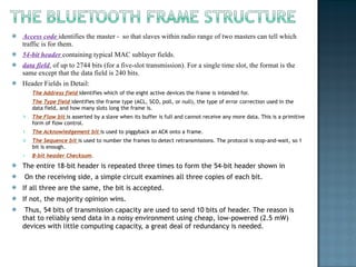 Access code  identifies the master -  so that slaves within radio range of two masters can tell which traffic is for them.  54-bit header  containing typical MAC sublayer fields.  data field , of up to 2744 bits (for a five-slot transmission). For a single time slot, the format is the same except that the data field is 240 bits. Header Fields in Detail:  The Address field  identifies which of the eight active devices the frame is intended for.  The Type field  identifies the frame type (ACL, SCO, poll, or null), the type of error correction used in the data field, and how many slots long the frame is.  The Flow bit  is asserted by a slave when its buffer is full and cannot receive any more data. This is a primitive form of flow control.  The Acknowledgement bit  is used to piggyback an ACK onto a frame.  The Sequence bit  is used to number the frames to detect retransmissions. The protocol is stop-and-wait, so 1 bit is enough.  8-bit header Checksum .  The entire 18-bit header is repeated three times to form the 54-bit header shown in  On the receiving side, a simple circuit examines all three copies of each bit.  If all three are the same, the bit is accepted.  If not, the majority opinion wins. Thus, 54 bits of transmission capacity are used to send 10 bits of header. The reason is that to reliably send data in a noisy environment using cheap, low-powered (2.5 mW) devices with little computing capacity, a great deal of redundancy is needed. 