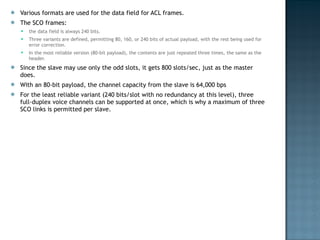 Various formats are used for the data field for ACL frames.  The SCO frames:  the data field is always 240 bits.  Three variants are defined, permitting 80, 160, or 240 bits of actual payload, with the rest being used for error correction.  In the most reliable version (80-bit payload), the contents are just repeated three times, the same as the header. Since the slave may use only the odd slots, it gets 800 slots/sec, just as the master does.  With an 80-bit payload, the channel capacity from the slave is 64,000 bps  For the least reliable variant (240 bits/slot with no redundancy at this level), three full-duplex voice channels can be supported at once, which is why a maximum of three SCO links is permitted per slave. 